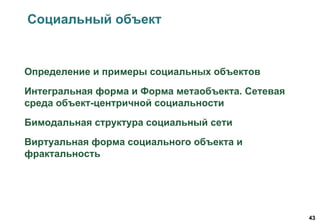 43
Социальный объект
Определение и примеры социальных объектов
Интегральная форма и Форма метаобъекта. Сетевая
среда объект-центричной социальности
Бимодальная структура социальный сети
Виртуальная форма социального объекта и
фрактальность
 