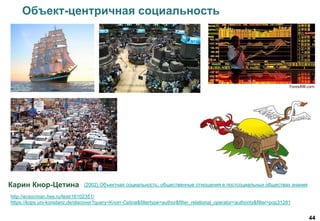 44
Карин Кнор-Цетина
Объект-центричная социальность
(2002) Объектная социальность: общественные отношения в постсоциальных обществах знания
http://ecsocman.hse.ru/text/16102351/
https://kops.uni-konstanz.de/discover?query=Knorr-Cetina&filtertype=author&filter_relational_operator=authority&filter=pop31281
 