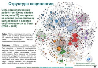 50
Структура социологии
Caren N (2012) A network of sociology http://www.unc.edu/~ncaren/cite_network_full/cites.html
Сеть социологических
работ (топ-500 по citation
index, min=28) выстроена
на основе совместного их
цитирования в работах
опубликованных за 5 лет
(2008 – 2012)
Интерактивный граф,
включает названия работ
Ребра: Работы, на которые есть цитаты в
одной и той же статье, рассматриваются
как связанные между собой. Толщина
ребра соответствует частоте
одновременного их цитирования.
Кластеры: Работы, которые часто
упоминаются вместе имеют один и тот же цвет.
Это получено с помощью кластеризации
методом Louvain. Хотя картинка и включает в
себя только самые цитируемые статьи,
кластеризация была сделана на большем
множестве цитируемых работ, включая те,
которые цитировались не менее пяти раз, что
охватывает 8706 работ. Редко встречающиеся
цвета обычно означают, что большинство
работ в этой области не входит в топ-500.
 