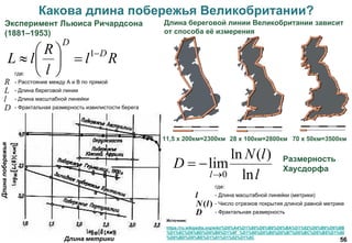 56
Какова длина побережья Великобритании?
Источник:
https://ru.wikipedia.org/wiki/%D0%A4%D1%80%D0%B0%D0%BA%D1%82%D0%B0%D0%BB
%D1%8C%D0%BD%D0%B0%D1%8F_%D1%80%D0%B0%D0%B7%D0%BC%D0%B5%D1%80
%D0%BD%D0%BE%D1%81%D1%82%D1%8C
Размерность
Хаусдорфа
l
lN
D
l ln
)(ln
lim
0

где:
- Расстояние между А и В по прямой
- Длина береговой линии
- Длина масштабной линейки
- Фрактальная размерность извилистости берега
Rl
l
R
lL D
D







 1
D
l
L
R
11,5 х 200км=2300км 28 х 100км=2800км 70 х 50км=3500км
Длина береговой линии Великобритании зависит
от способа её измерения
Эксперимент Льюиса Ричардсона
(1881–1953)
Длина метрики
Длинапобережья
D
lN
l
)(
где:
- Длина масштабной линейки (метрики)
- Число отрезков покрытия длиной равной метрике
- Фрактальная размерность
 