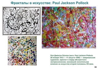 63
Фракталы в искусстве: Paul Jackson Pollock
Пол Дже́ксон По́ллок (англ. Paul Jackson Pollock;
28 января 1912 — 11 августа 1956) — американский
художник, идеолог и лидер абстрактного
экспрессионизма, оказавший значительное
влияние на искусство второй половины XX века.
 