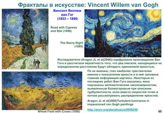 65
Фракталы в искусстве: Vincent Willem van Gogh
Винсент Виллем
ван Гог
(1853 – 1890)
The Starry Night
(1889)
Wheat Field with Crows (1890)
Road with Cypress
and Star (1890)
По их мнению, глаз наиболее чувствителен
именно к показателям яркости и в ней заложена
главная информация картины. Некоторые из
последних работ Ван Гога оказались явно
подчинены математическим закономерностям,
выявленным Колмогоровым при описании
турбулентности, если вместо скоростей точек в
потоке рассматривать распределение яркостей.
Aragon JL et al(2006)Turbulent luminance in
impassioned van Gogh paintings
http://arxiv.org/abs/physics/0606246
Исследователи (Aragon JL et al(2006)) оцифровали произведения Ван
Гога и рассчитали вероятность того, что два пикселя, находящиеся на
определенном расстоянии будут обладать одинаковой яркостью.
 