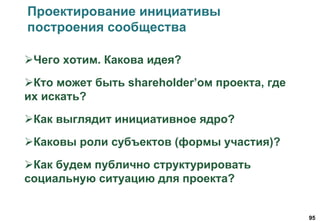 95
Проектирование инициативы
построения сообщества
Чего хотим. Какова идея?
Кто может быть shareholder’ом проекта, где
их искать?
Как выглядит инициативное ядро?
Каковы роли субъектов (формы участия)?
Как будем публично структурировать
социальную ситуацию для проекта?
 