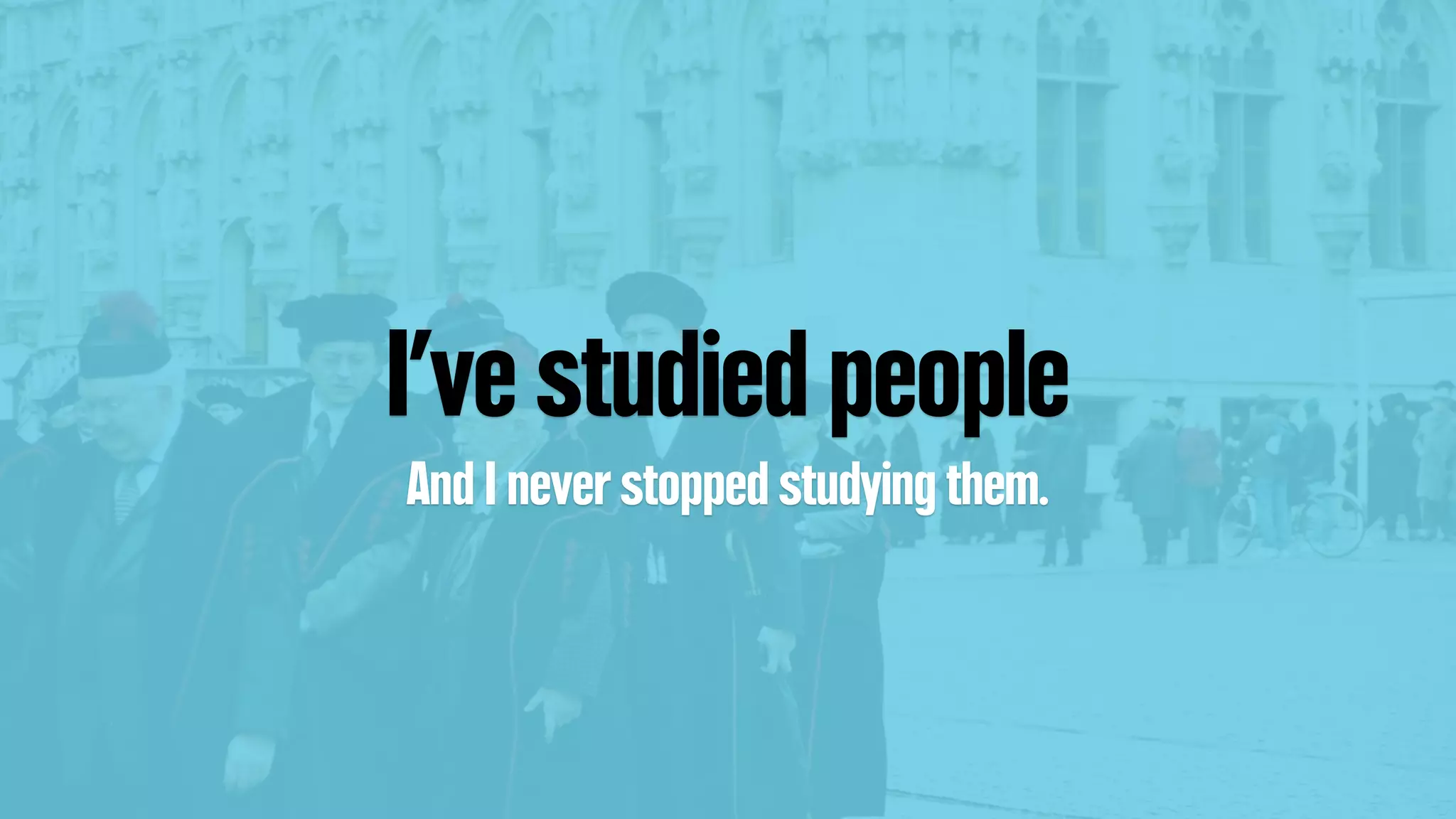 I’ve studied people
And I never stopped studying them.
 