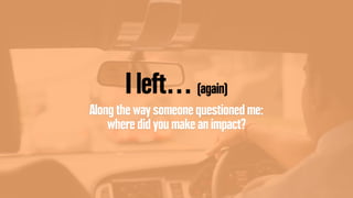 I left… (again)
Along the way someone questioned me:
where did you make an impact?
 