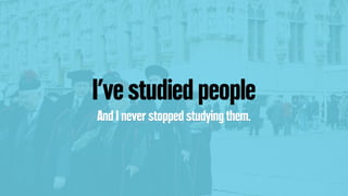 I’ve studied people
And I never stopped studying them.
 