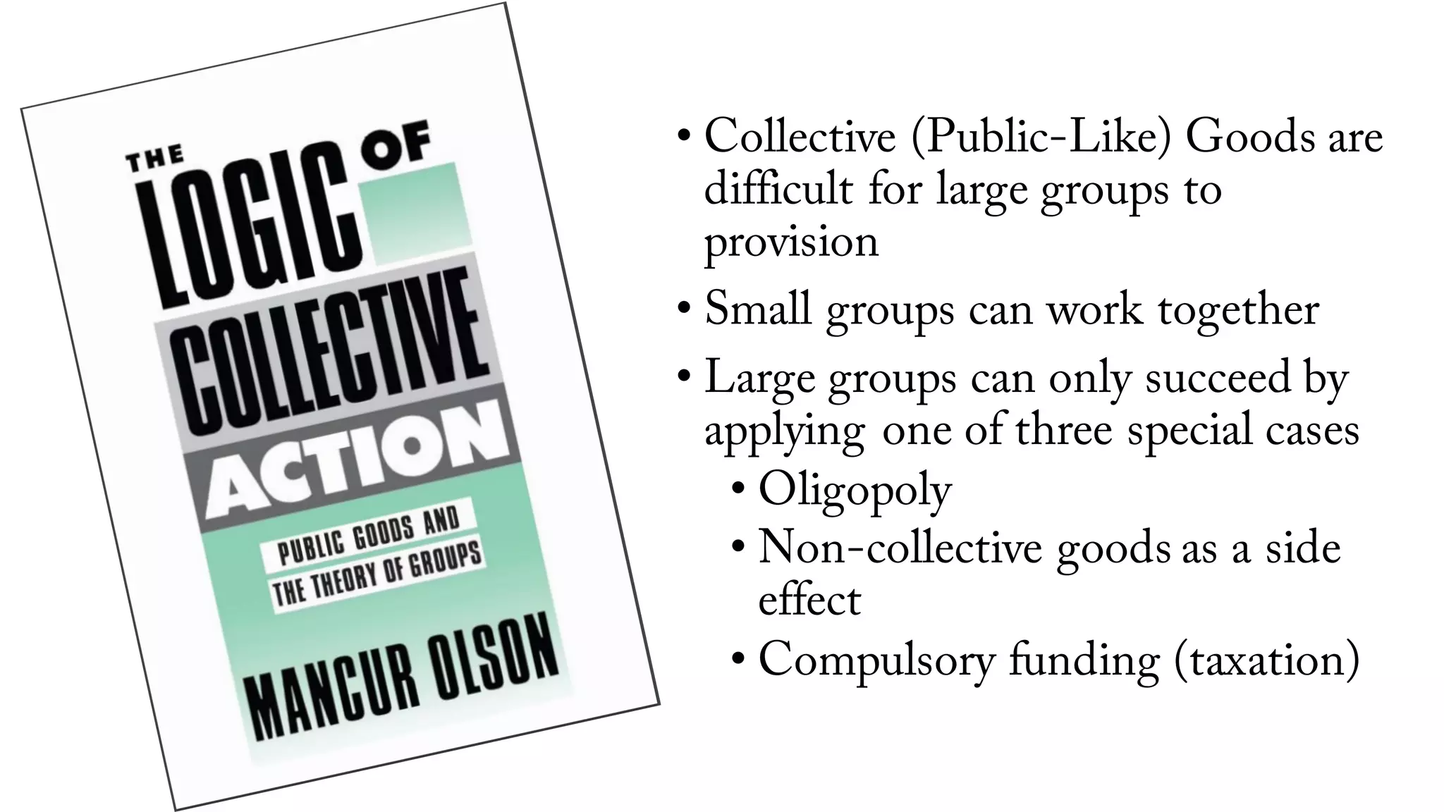 • Collective (Public-Like) Goods are
difficult for large groups to
provision
• Small groups can work together
• Large groups can only succeed by
applying one of three special cases
• Oligopoly
• Non-collective goods as a side
effect
• Compulsory funding (taxation)
 