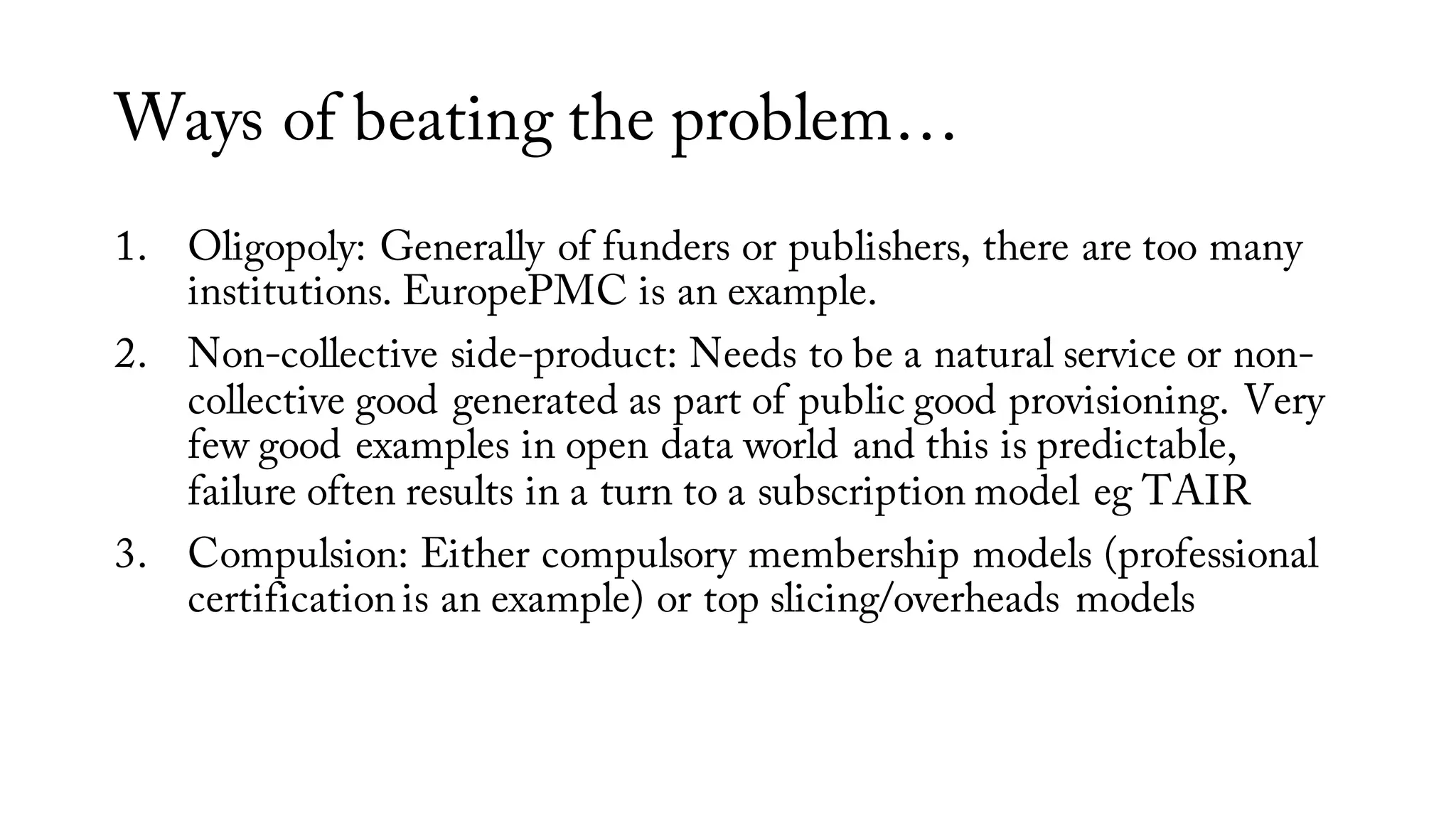 Ways of beating the problem…
1. Oligopoly: Generally of funders or publishers, there are too many
institutions. EuropePMC is an example.
2. Non-collective side-product: Needs to be a natural service or non-
collective good generated as part of public good provisioning. Very
few good examples in open data world and this is predictable,
failure often results in a turn to a subscription model eg TAIR
3. Compulsion: Either compulsory membership models (professional
certificationis an example) or top slicing/overheads models
 