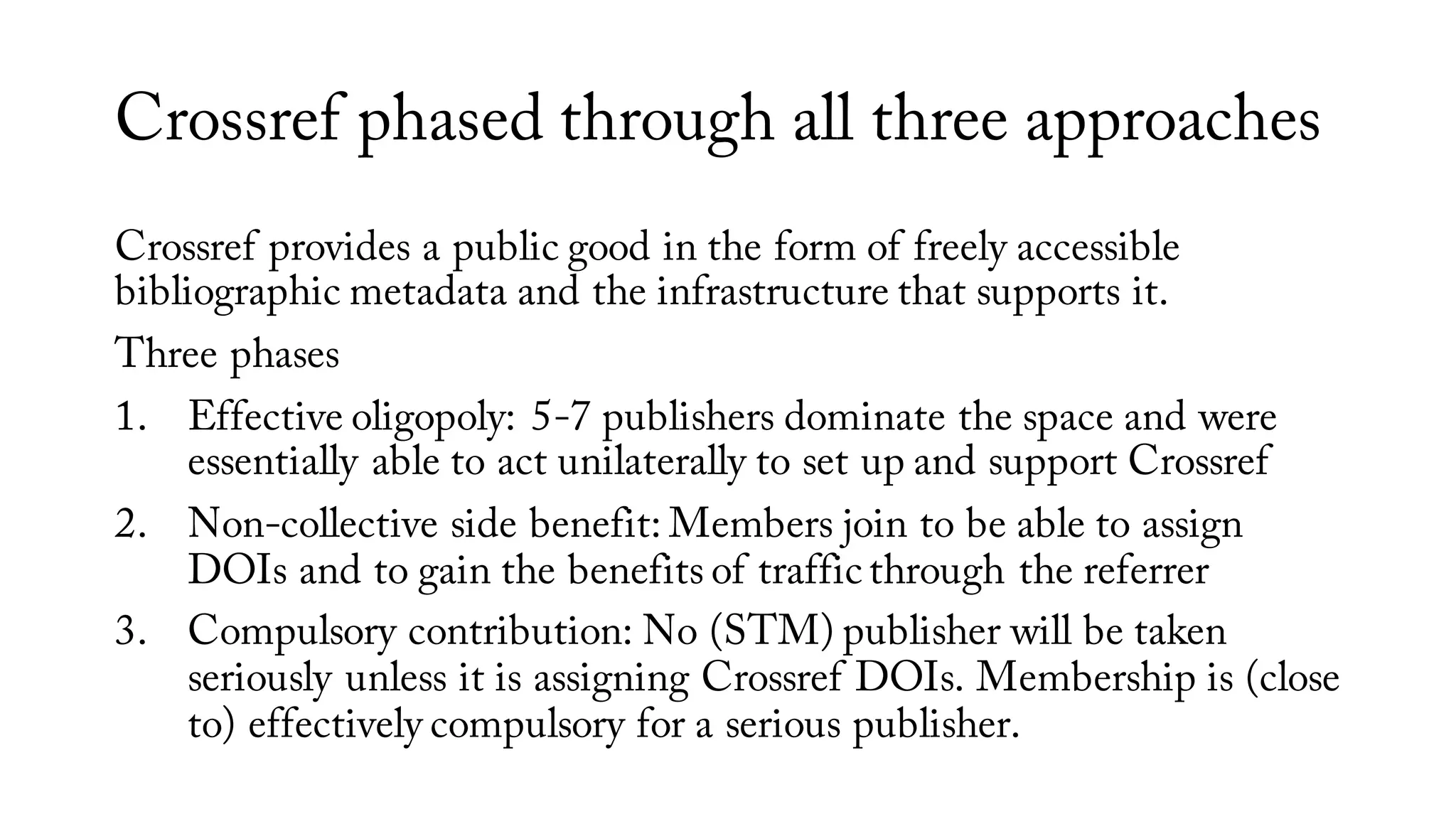 Crossref phased through all three approaches
Crossref provides a public good in the form of freely accessible
bibliographic metadata and the infrastructure that supports it.
Three phases
1. Effective oligopoly: 5-7 publishers dominate the space and were
essentially able to act unilaterally to set up and support Crossref
2. Non-collective side benefit: Members join to be able to assign
DOIs and to gain the benefits of traffic through the referrer
3. Compulsory contribution: No (STM) publisher will be taken
seriously unless it is assigning Crossref DOIs. Membership is (close
to) effectively compulsory for a serious publisher.
 