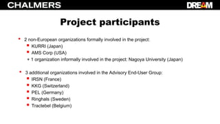 Project participants
• 2 non-European organizations formally involved in the project:
 KURRI (Japan)
 AMS Corp (USA)
+ 1 organization informally involved in the project: Nagoya University (Japan)
• 3 additional organizations involved in the Advisory End-User Group:
 IRSN (France)
 KKG (Switzerland)
 PEL (Germany)
 Ringhals (Sweden)
 Tractebel (Belgium)
 