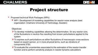 Project structure
• Proposed technical Work Packages (WPs):
 WP1: Development of modelling capabilities for reactor noise analysis (lead
organization: Chalmers University of Technology, Sweden)
Objectives:
To develop modelling capabilities allowing the determination, for any reactor core,
of the fluctuations in neutron flux resulting from known perturbations applied to the
system
To express such perturbations as either fluctuations of macroscopic cross-sections
based on expert opinion, or in more physical terms, such as vibrations of
components (FSI)
To evaluate the uncertainties associated to the estimation of the reactor transfer
function and to perform sensitivity analysis in reactor dynamic calculations
 