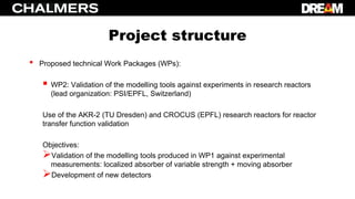 Project structure
• Proposed technical Work Packages (WPs):
 WP2: Validation of the modelling tools against experiments in research reactors
(lead organization: PSI/EPFL, Switzerland)
Use of the AKR-2 (TU Dresden) and CROCUS (EPFL) research reactors for reactor
transfer function validation
Objectives:
Validation of the modelling tools produced in WP1 against experimental
measurements: localized absorber of variable strength + moving absorber
Development of new detectors
 