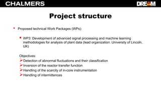 Project structure
• Proposed technical Work Packages (WPs):
 WP3: Development of advanced signal processing and machine learning
methodologies for analysis of plant data (lead organization: University of Lincoln,
UK)
Objectives:
Detection of abnormal fluctuations and their classification
Inversion of the reactor transfer function
Handling of the scarcity of in-core instrumentation
Handling of intermittences
 