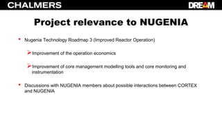 Project relevance to NUGENIA
• Nugenia Technology Roadmap 3 (Improved Reactor Operation)
Improvement of the operation economics
Improvement of core management modelling tools and core monitoring and
instrumentation
• Discussions with NUGENIA members about possible interactions between CORTEX
and NUGENIA
 