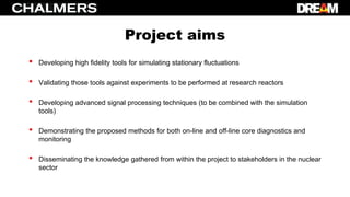 Project aims
• Developing high fidelity tools for simulating stationary fluctuations
• Validating those tools against experiments to be performed at research reactors
• Developing advanced signal processing techniques (to be combined with the simulation
tools)
• Demonstrating the proposed methods for both on-line and off-line core diagnostics and
monitoring
• Disseminating the knowledge gathered from within the project to stakeholders in the nuclear
sector
 