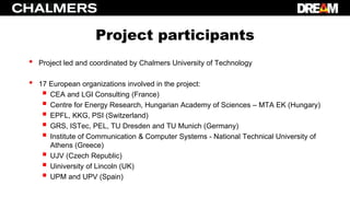 Project participants
• Project led and coordinated by Chalmers University of Technology
• 17 European organizations involved in the project:
 CEA and LGI Consulting (France)
 Centre for Energy Research, Hungarian Academy of Sciences – MTA EK (Hungary)
 EPFL, KKG, PSI (Switzerland)
 GRS, ISTec, PEL, TU Dresden and TU Munich (Germany)
 Ιnstitute of Communication & Computer Systems - National Technical University of
Athens (Greece)
 UJV (Czech Republic)
 Uiniversity of Lincoln (UK)
 UPM and UPV (Spain)
 