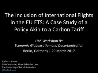 The Inclusion of International Flights
in the EU ETS: A Case Study of a
Policy Akin to a Carbon Tariff
UAS Workshop IV:
Economic Globalisation and Decarbonisation
Berlin, Germany | 29 March 2017
Stefan U. Pauer
PhD Candidate, Allard School of Law
The University of British Columbia
@StefanPauer
 
