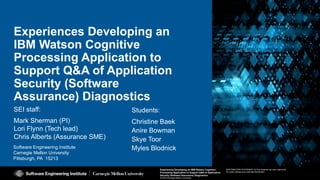 1
Experiences Developing an IBM Watson Cognitive Processing
Application to Support Q&A of Application Security (Software
Assurance) Diagnostics
© 2016 Carnegie Mellon University
[DISTRIBUTION STATEMENT A] This material has been approved
for public release and unlimited distribution.
Software Engineering Institute
Carnegie Mellon University
Pittsburgh, PA 15213
Experiences Developing an IBM Watson Cognitive
Processing Application to Support Q&A of Application
Security (Software Assurance) Diagnostics
© 2016 Carnegie Mellon University
[DISTRIBUTION STATEMENT A] This material has been approved
for public release and unlimited distribution.
Experiences Developing an
IBM Watson Cognitive
Processing Application to
Support Q&A of Application
Security (Software
Assurance) Diagnostics
SEI staff:
Mark Sherman (PI)
Lori Flynn (Tech lead)
Chris Alberts (Assurance SME)
Students:
Christine Baek
Anire Bowman
Skye Toor
Myles Blodnick
 
