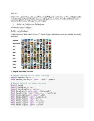 Task 3 :-
Implement a Generative Adversarial Network (GAN) using TensorFlow or PyTorch to generate
realistic images of a specific object category (e.g., faces, animals). Train the GAN on a small
dataset and showcase a few generated images.
1. Define the Problem and Gather Data
Identify the object category.
Collect a small dataset.
Load DataSet- (CIFAR-10 or CIFAR-100: Small image datasets with multiple classes, including
animals.)
2 . Import necessary libraries
# Import TensorFlow for deep learning
import tensorflow as tf
from tensorflow.keras import layers, models
# Import PyTorch for deep learning
import torch
import torch.nn as nn
import torch.optim as optim
from torch.utils.data import DataLoader
from torchvision import datasets, transforms
from keras.optimizers import Adam
from keras.models import Sequential
from keras.layers import Dense
from keras.layers import Reshape
from keras.layers import Flatten
from keras.layers import Conv2D
 
