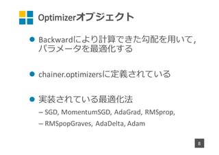Optimizerオブジェクト
l Backwardにより計算できた勾配を⽤いて，
パラメータを最適化する
l chainer.optimizersに定義されている
l 実装されている最適化法
– SGD,	MomentumSGD,	AdaGrad,	RMSprop,
– RMSpopGraves,	AdaDelta,	Adam
8
 