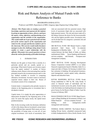 © APR 2022 | IRE Journals | Volume 5 Issue 10 | ISSN: 2456-8880
IRE 1703332 ICONIC RESEARCH AND ENGINEERING JOURNALS 45
Risk and Return Analysis of Mutual Funds with
Reference to Banks
BHADRAPPA HARALAYYA
Professor and HOD, Department of MBA, Lingaraj Appa Engineering College Bidar
Abstract- This Project aims at creating a practical
knowledge, experience and exposure for the students
by giving an opportunity to know, observe, and learn
the nature, vision, objectives, and functioning of an
organization and the activities in the organization.
This would enable me to get a practical and real time
feel of the various aspects of the organization and
relate it to the concepts and theories studied so far in
the classroom. This exercise would enable the future
managers to face the challenges lying ahead. It also
enables to create a good relationship with the
officials. This project was a good experience to know
about the various functioning of Zerodha brokerage.
I. INTRODUCTION
Returns are the gains or losses from a security in a
particular period and are usually quoted as a
percentage. What kind of returns can investors expect
from the capital markets? A number of factors
influence return. Return is the motivating force and the
principal reward in the investment process and it is the
key method available to investor in computing
alternative investments. Investors wants to maximize
expected returns subject to their risk. Return of
investment consist of two components.
Current return: is measured as the periodic income in
relation to the beginning price to investment that is
dividend or interest
Capital return: It is simply the price appreciation or
depreciation dividend by the beginning price of the
asset. for assets like equity stocks, the capital return
predeterminations.
Risk: In the investing world, the dictionary definition
of risk is the chance that an investment's actual return
will be different than expected. Risk means you have
the possibility of losing some, or even all, of your
original investment. Low levels of uncertainty (low
risk) are associated with low potential returns. High
levels of uncertainty (high risk) are associated with
high potential returns. The risk and return trade-off is
the balance between the desire for the lowest possible
risk and the highest possible return. Investment risks
can be divided into two categories: systematic risk and
unsystematic risk.
SBI MUTUAL FUND: SBI Mutual Fund is a bank
sponsored fund house with its corporate
headquarters in Mumbai, India. It is a joint
venture between the State Bank of India, an Indian
multinational, Public Sector banking and financial
services company and Amundi, European asset
management company.
HDFC MUTUAL FUND: Housing Development
finance Corporation Limited (HDFC) is an indian
financial conglomerate based in Mumbai, India It is a
major provider of finance for housing in india.It also
has a presence in banking, life and general insurance,
asset management, venture capital, realty, education,
deposits and education loans.
KOTAK MAHINDRA MUTUAL FUND: Kotak
Group established in 1985 by Mr. Uday Kotak. It
caters to financial needs of individuals and the
institutional investors across the globe. Kotak Group
is the first Indian non-banking financial company to be
given licence by the Reserve Bank of India. It got the
License in February 2003
BAJAJ FINSERVE MUTUAL FUND: Bajaj Finserv,
a part of Bajaj Holdings & Investments Limited, is an
Indian financial services company focused on
lending, asset management, wealth
management and insurance.
FEDERAL BANK LIMITED: The Federal Bank is
leading Private Sector, scheduled commercial bank
in India, headquartered in Aluva, Kochi, Kerala. As of
 