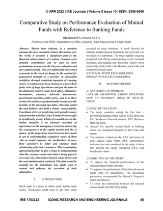 © APR 2022 | IRE Journals | Volume 5 Issue 10 | ISSN: 2456-8880
IRE 1703333 ICONIC RESEARCH AND ENGINEERING JOURNALS 56
Comparative Study on Performance Evaluation of Mutual
Funds with Reference to Banking Funds
BHADRAPPA HARALAYYA
Professor and HOD, Department of MBA, Lingaraj Appa Engineering College Bidar
Abstract- Shared store industry, is a standout
amongst the most rewarded venture alternatives over
the world, it assumes a significant part in the
financial advancements of a nation. Common asset
dynamic contribution can be seen by their
predominant nearness in the Currency advertise and
also capital market. They are additionally discovered
extremely in the stock exchange by the method for
guaranteed strength as a provider of substantial
subsidizes through consistent ingestion of coasting
stocks. A common store is an element as a trust which
pools cash of huge speculators and put the same in
the distinctive venture roads. Such offers, obligations
instruments, currency Advertise instruments,
government securities, settles stores , and so on these
venture Securities are professionally overseen for the
benefits of the financial specialist, otherwise called
the unit holders, who hold a virtous rata portfolio,
Coordinate drive on perplexing and sporadic money
related market activities, Since Family divisions offer
is significantly greate Climb of essential store in the
Indian situation is an eventual outcomes of
repressions on the managing a record an area to tap
the consequences of the capital market and the re
glance of the inspections stock brockers have much
to get in understanding examiners wants of them
,this as would empower the stockbrokers to serve
their customers to better and energize study
relationship with their customers. This examination
appropriately plans to give a ohase to understanding
what the customer needs and what is being given to
overcome any obstruction between client desire and
the real administration rendered. This data would be
valuable for the individuals who might want to
control and enhance the execution of their
admiration.
I. INTRODUCTION
Stock trade is a place in which stock dealers trade
stocks. Association could need to get their stock
recorded on stock substitute. A stock likewise be
obtaines and purchasesd handiest in the event that it is
recorded on a substitute. The trade supplies ongoing
purchased and offring understanding on the recorded
securities, encouraging rate disclosure. India’s most
noteworthy stock trade is the Bombay stock trade and
countrywide stock trade.
NATIIONAL STOCK EXCHANGE (NSE)
BOMBAY STOCK EXCHANGE (BSE)
II. RESEARCH DESIGN
2.1 STATEMENT OF PROBLEM:
LACK OF AWARENESS AMONG INVESTORS
HOW TO DIVERSIFY RISKS IN MUTUAL
FUND”,
2.2 NEED OF THE STUDY:
• The study considers mainly the five best –
performing Banking funds such as ICICI, Birla sun
life, Sundaram financial services, UTI ,Reliance
Banking funds.
• Around five specific mutual funds in banking
sector are compared inresprct of their risks and
return.
• The analysis is based on the NAV and return of
each mutual fund. Other AMC performance
indicators are not considered in the study. it takes
into account the yearly ooopening NAVs and
benchmark values
2.3 OBJECTIVE OF THE STUDY:
• To explore the financial performances of the
selected mutual funds schemes.
• To appraise the performance of the selected mutual
funds with risl adjustments. The theoretical
parameters recommended by Sharpe’s Treynor’s
index and Jenson’s
• To know the relationship between the selected
mutual funds and NSE Nifty Index.
 