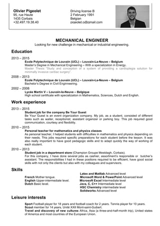 MECHANICAL ENGINEER
Looking for new challenge in mechanical or industrial engineering.
Education
2013 – 2015
Ecole Polytechnique de Louvain (UCL) – Louvain-La-Neuve – Belgium
Master’s Degree in Mechanical Engineering – With a specialization in Energy.
Master Thesis: “Study and conception of a system of providing a cardioplegia solution for
minimally invasive cardiac surgery”.
2008 – 2013
Ecole Polytechnique de Louvain (UCL) – Louvain-La-Neuve – Belgium
Bachelor’s Degree in Civil Enginneering.
2002 – 2008
Lycée Martin V – Louvain-la-Neuve – Belgique
High school certificate with specialization in Mathematics, Sciences, Dutch and English.
Work experience
2013 – 2015
Student job for the company Be Your Guest
Be Your Guest is an event organization company. My job, as a student, consisted of different
tasks such as waiter, receptionist, assistant organizer or parking boy. This job required good
communication, courtesy and flexibility.
2010 – 2015
Personal teacher for mathematics and physics classes
As personal teacher, I helped students with difficulties in mathematics and physics depending on
their needs. This jobs required specific preparations for each student before the lesson. It was
also really important to have good pedagogic skills and to adapt quickly the way of working of
each student.
2010 – 2013
Student job in a department store (Champion Groupe Mestdagh, Corbais).
For this company, I have done several jobs as cashier, assortment’s responsible or butcher’s
assistant. The responsibilities I had in these positions required to be efficient, have good social
skills with not only the clients but also with my colleagues and supervisors.
Skills
Latex and Matllab Advanced level
French Mother tongue. Microsoft Word & PowerPoint Advanced level
English Upper-intermediate level. Microsoft Excel Intermediate level
Dutch Basic level. Java, C, C++ Intermediate level
HSC Chemistry intermediate level
Solidworks Advanced level
Leisure interests
Sport Football player for 18 years and football coach for 2 years. Tennis player for 10 years.
Scout member for 14 years, Unité XXII Mont-saint-Guibert.
Travel and discovery of new cultures Africa, Asia (a three-and-half-month trip), United states
of America and most countries of the European Union.
	
  
Olivier Pigeolet Driving license B
95, rue Haute 2 February 1991
1435 Corbais Belgian
+32.497.19.38.40 pigeolet.o@gmail.com
	
  
 