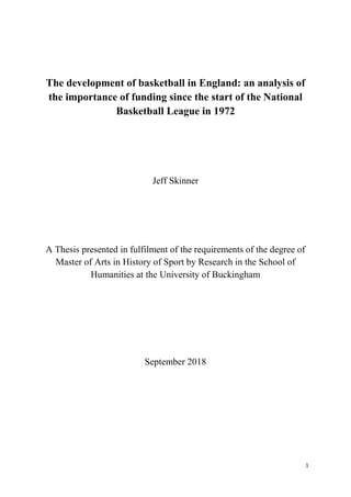 1
The development of basketball in England: an analysis of
the importance of funding since the start of the National
Basketball League in 1972
Jeff Skinner
A Thesis presented in fulfilment of the requirements of the degree of
Master of Arts in History of Sport by Research in the School of
Humanities at the University of Buckingham
September 2018
 