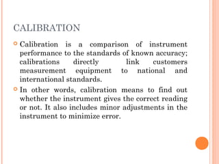 CALIBRATION
 Calibration is a comparison of instrument
performance to the standards of known accuracy;
calibrations directly link customers
measurement equipment to national and
international standards.
 In other words, calibration means to find out
whether the instrument gives the correct reading
or not. It also includes minor adjustments in the
instrument to minimize error.
 