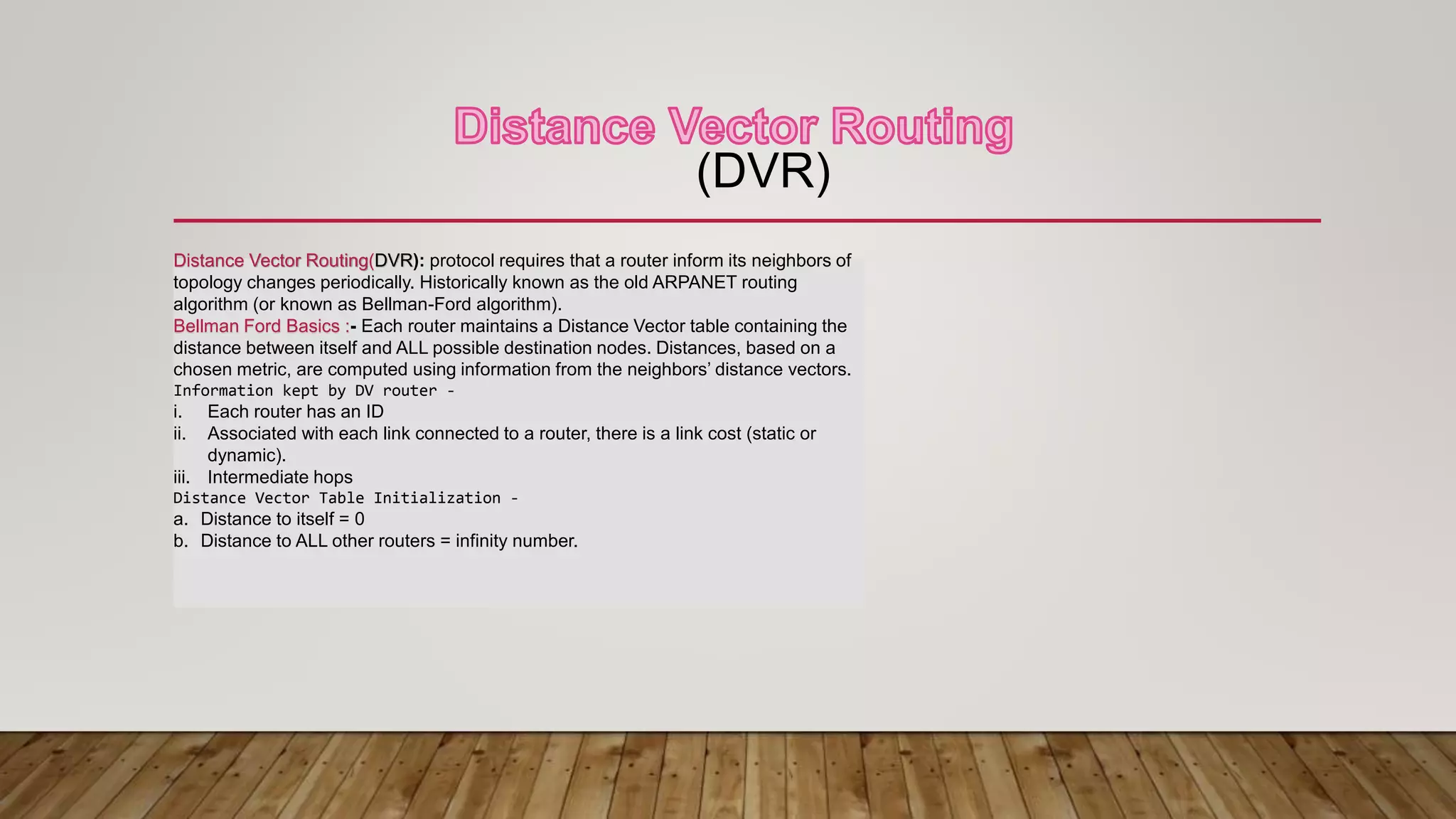 (DVR)
Distance Vector Routing(DVR): protocol requires that a router inform its neighbors of
topology changes periodically. Historically known as the old ARPANET routing
algorithm (or known as Bellman-Ford algorithm).
Bellman Ford Basics :- Each router maintains a Distance Vector table containing the
distance between itself and ALL possible destination nodes. Distances, based on a
chosen metric, are computed using information from the neighbors’ distance vectors.
Information kept by DV router -
i. Each router has an ID
ii. Associated with each link connected to a router, there is a link cost (static or
dynamic).
iii. Intermediate hops
Distance Vector Table Initialization -
a. Distance to itself = 0
b. Distance to ALL other routers = infinity number.
 