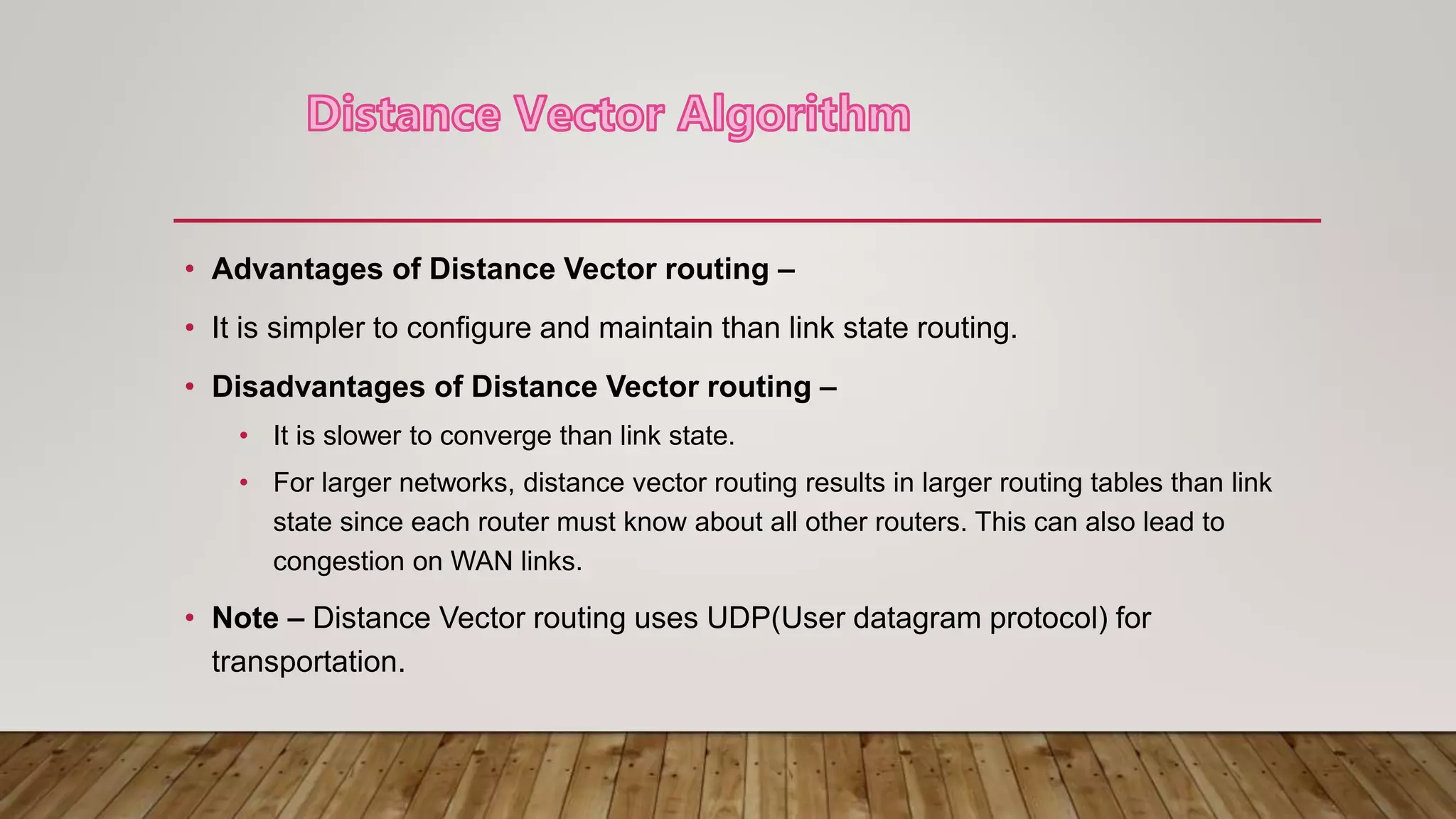 • Advantages of Distance Vector routing –
• It is simpler to configure and maintain than link state routing.
• Disadvantages of Distance Vector routing –
• It is slower to converge than link state.
• For larger networks, distance vector routing results in larger routing tables than link
state since each router must know about all other routers. This can also lead to
congestion on WAN links.
• Note – Distance Vector routing uses UDP(User datagram protocol) for
transportation.
 