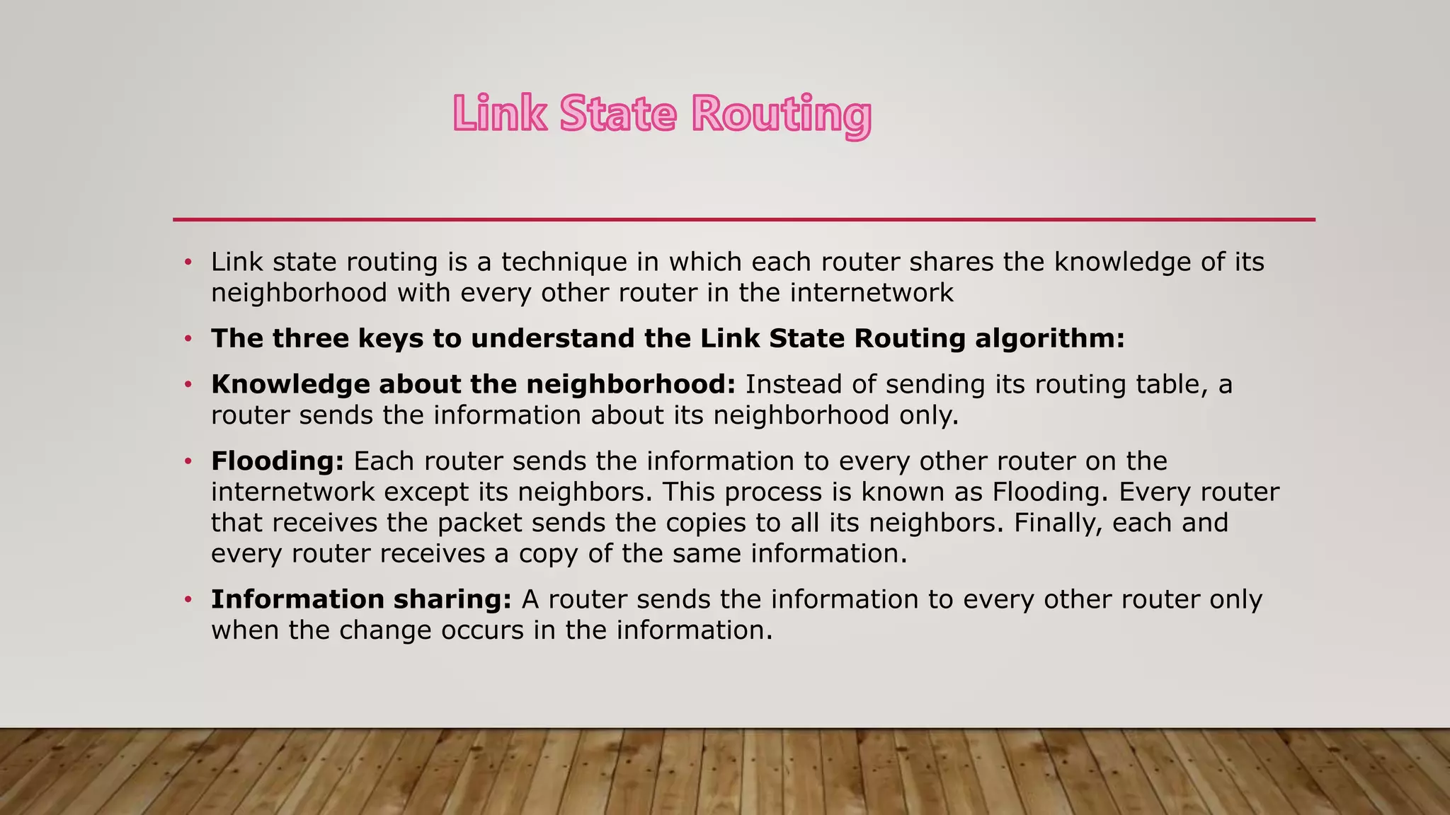 • Link state routing is a technique in which each router shares the knowledge of its
neighborhood with every other router in the internetwork
• The three keys to understand the Link State Routing algorithm:
• Knowledge about the neighborhood: Instead of sending its routing table, a
router sends the information about its neighborhood only.
• Flooding: Each router sends the information to every other router on the
internetwork except its neighbors. This process is known as Flooding. Every router
that receives the packet sends the copies to all its neighbors. Finally, each and
every router receives a copy of the same information.
• Information sharing: A router sends the information to every other router only
when the change occurs in the information.
 