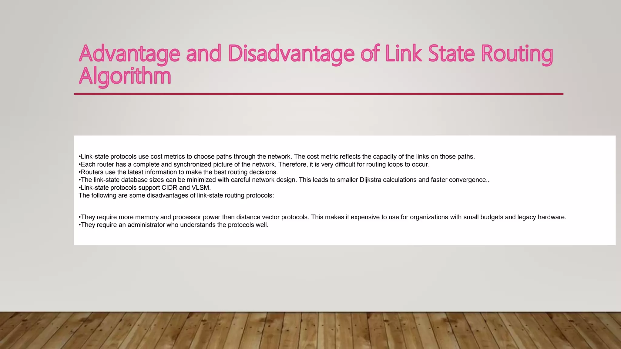 •Link-state protocols use cost metrics to choose paths through the network. The cost metric reflects the capacity of the links on those paths.
•Each router has a complete and synchronized picture of the network. Therefore, it is very difficult for routing loops to occur.
•Routers use the latest information to make the best routing decisions.
•The link-state database sizes can be minimized with careful network design. This leads to smaller Dijkstra calculations and faster convergence..
•Link-state protocols support CIDR and VLSM.
The following are some disadvantages of link-state routing protocols:
•They require more memory and processor power than distance vector protocols. This makes it expensive to use for organizations with small budgets and legacy hardware.
•They require an administrator who understands the protocols well.
 