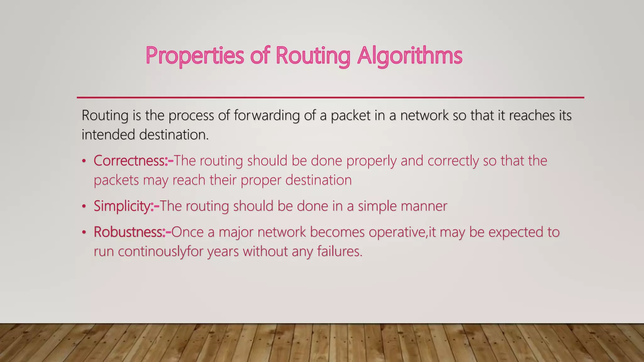 Routing is the process of forwarding of a packet in a network so that it reaches its
intended destination.
• Correctness The routing should be done properly and correctly so that the
packets may reach their proper destination
• Simplicity The routing should be done in a simple manner
• Robustness Once a major network becomes operative,it may be expected to
run continouslyfor years without any failures.
 