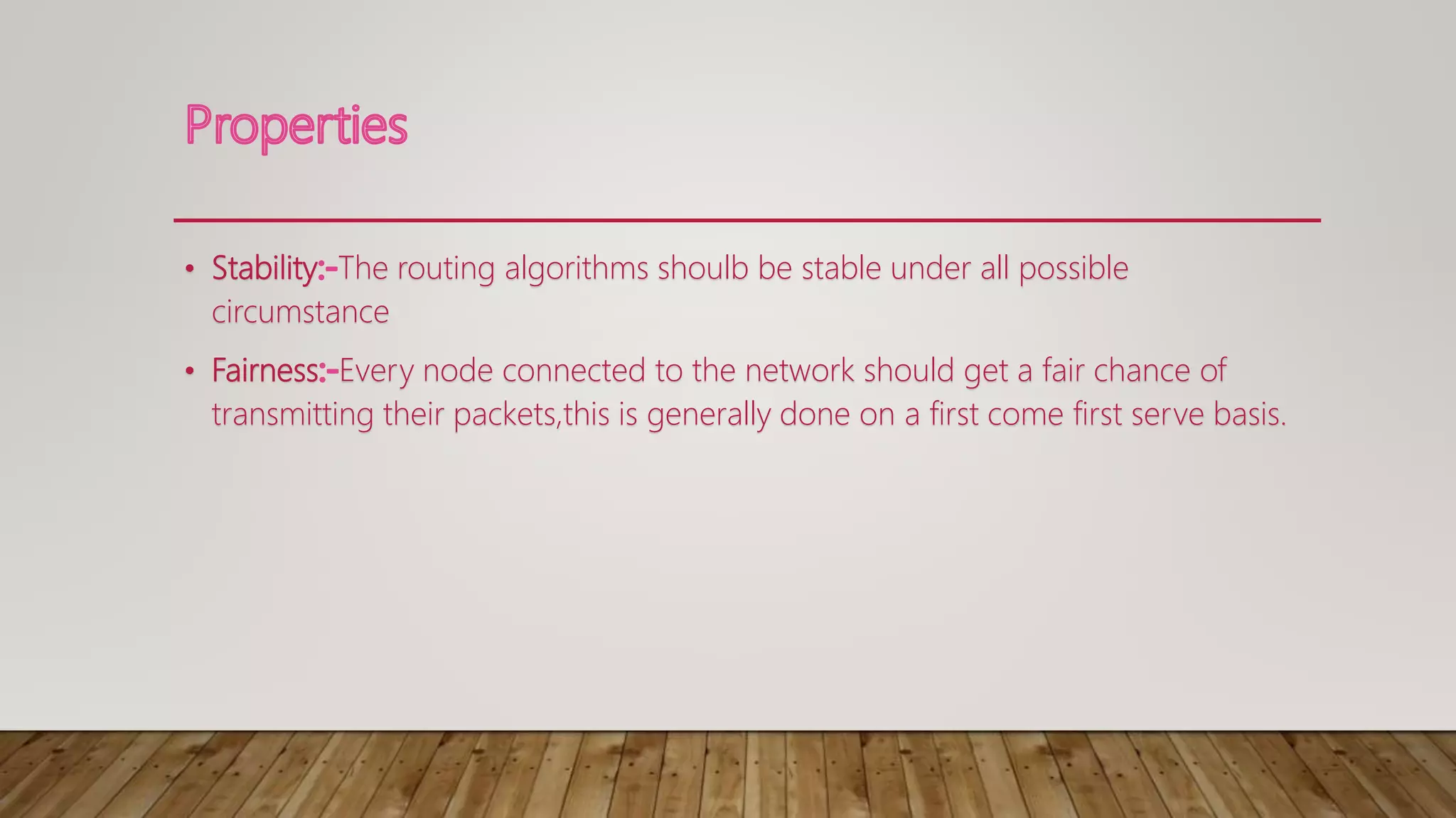 • Stability The routing algorithms shoulb be stable under all possible
circumstance
• Fairness Every node connected to the network should get a fair chance of
transmitting their packets,this is generally done on a first come first serve basis.
 