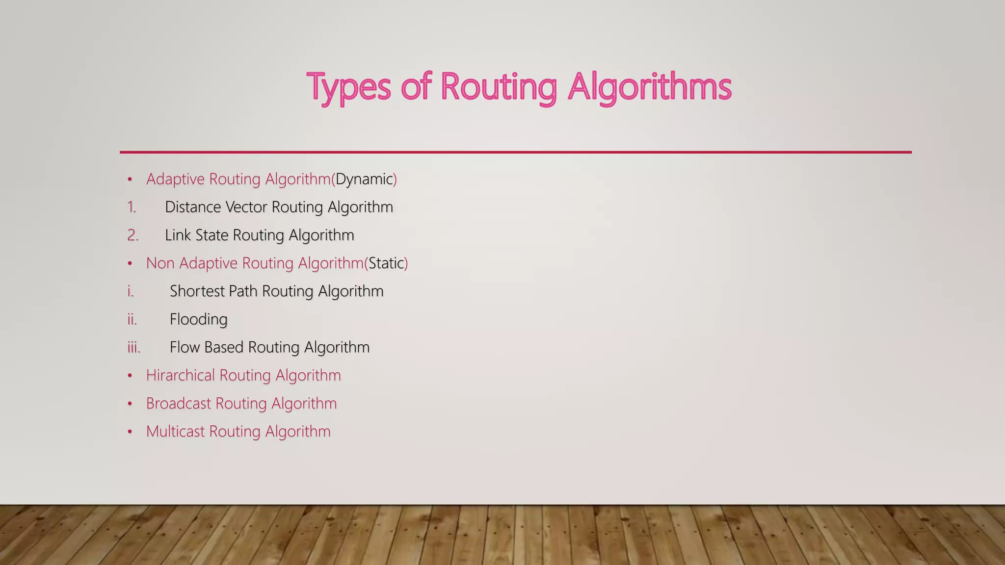 • Adaptive Routing Algorithm(Dynamic)
1. Distance Vector Routing Algorithm
2. Link State Routing Algorithm
• Non Adaptive Routing Algorithm(Static)
i. Shortest Path Routing Algorithm
ii. Flooding
iii. Flow Based Routing Algorithm
• Hirarchical Routing Algorithm
• Broadcast Routing Algorithm
• Multicast Routing Algorithm
 