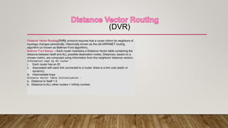 (DVR)
Distance Vector Routing(DVR): protocol requires that a router inform its neighbors of
topology changes periodically. Historically known as the old ARPANET routing
algorithm (or known as Bellman-Ford algorithm).
Bellman Ford Basics :- Each router maintains a Distance Vector table containing the
distance between itself and ALL possible destination nodes. Distances, based on a
chosen metric, are computed using information from the neighbors’ distance vectors.
Information kept by DV router -
i. Each router has an ID
ii. Associated with each link connected to a router, there is a link cost (static or
dynamic).
iii. Intermediate hops
Distance Vector Table Initialization -
a. Distance to itself = 0
b. Distance to ALL other routers = infinity number.
 