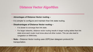 • Advantages of Distance Vector routing –
• It is simpler to configure and maintain than link state routing.
• Disadvantages of Distance Vector routing –
• It is slower to converge than link state.
• For larger networks, distance vector routing results in larger routing tables than link
state since each router must know about all other routers. This can also lead to
congestion on WAN links.
• Note – Distance Vector routing uses UDP(User datagram protocol) for
transportation.
 
