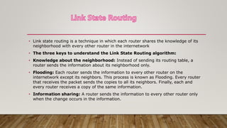• Link state routing is a technique in which each router shares the knowledge of its
neighborhood with every other router in the internetwork
• The three keys to understand the Link State Routing algorithm:
• Knowledge about the neighborhood: Instead of sending its routing table, a
router sends the information about its neighborhood only.
• Flooding: Each router sends the information to every other router on the
internetwork except its neighbors. This process is known as Flooding. Every router
that receives the packet sends the copies to all its neighbors. Finally, each and
every router receives a copy of the same information.
• Information sharing: A router sends the information to every other router only
when the change occurs in the information.
 