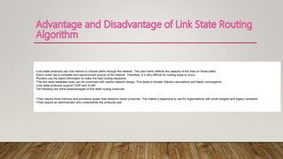 •Link-state protocols use cost metrics to choose paths through the network. The cost metric reflects the capacity of the links on those paths.
•Each router has a complete and synchronized picture of the network. Therefore, it is very difficult for routing loops to occur.
•Routers use the latest information to make the best routing decisions.
•The link-state database sizes can be minimized with careful network design. This leads to smaller Dijkstra calculations and faster convergence..
•Link-state protocols support CIDR and VLSM.
The following are some disadvantages of link-state routing protocols:
•They require more memory and processor power than distance vector protocols. This makes it expensive to use for organizations with small budgets and legacy hardware.
•They require an administrator who understands the protocols well.
 