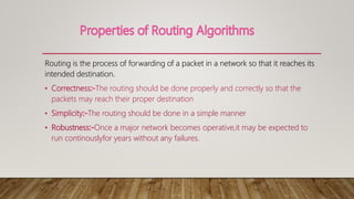 Routing is the process of forwarding of a packet in a network so that it reaches its
intended destination.
• Correctness The routing should be done properly and correctly so that the
packets may reach their proper destination
• Simplicity The routing should be done in a simple manner
• Robustness Once a major network becomes operative,it may be expected to
run continouslyfor years without any failures.
 