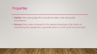 • Stability The routing algorithms shoulb be stable under all possible
circumstance
• Fairness Every node connected to the network should get a fair chance of
transmitting their packets,this is generally done on a first come first serve basis.
 