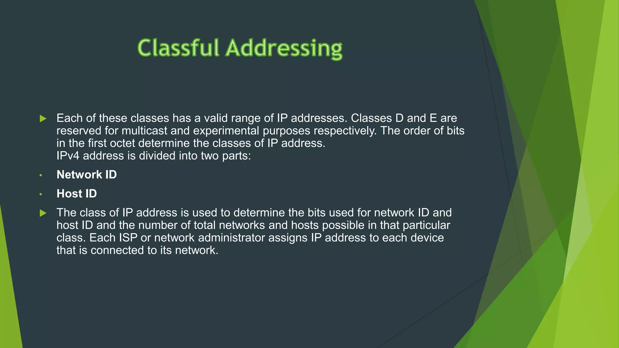  Each of these classes has a valid range of IP addresses. Classes D and E are
reserved for multicast and experimental purposes respectively. The order of bits
in the first octet determine the classes of IP address.
IPv4 address is divided into two parts:
• Network ID
• Host ID
 The class of IP address is used to determine the bits used for network ID and
host ID and the number of total networks and hosts possible in that particular
class. Each ISP or network administrator assigns IP address to each device
that is connected to its network.
 