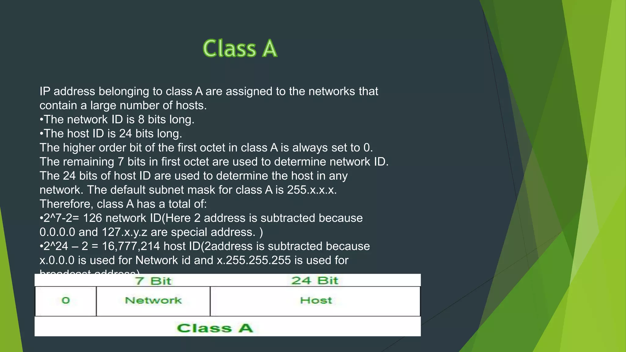 IP address belonging to class A are assigned to the networks that
contain a large number of hosts.
•The network ID is 8 bits long.
•The host ID is 24 bits long.
The higher order bit of the first octet in class A is always set to 0.
The remaining 7 bits in first octet are used to determine network ID.
The 24 bits of host ID are used to determine the host in any
network. The default subnet mask for class A is 255.x.x.x.
Therefore, class A has a total of:
•2^7-2= 126 network ID(Here 2 address is subtracted because
0.0.0.0 and 127.x.y.z are special address. )
•2^24 – 2 = 16,777,214 host ID(2address is subtracted because
x.0.0.0 is used for Network id and x.255.255.255 is used for
broadcast address).
IP addresses belonging to class A ranges from 1.x.x.x – 126.x.x.x
 