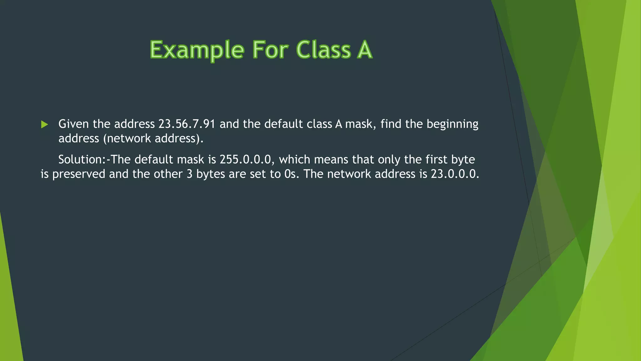  Given the address 23.56.7.91 and the default class A mask, find the beginning
address (network address).
Solution:-The default mask is 255.0.0.0, which means that only the first byte
is preserved and the other 3 bytes are set to 0s. The network address is 23.0.0.0.
 