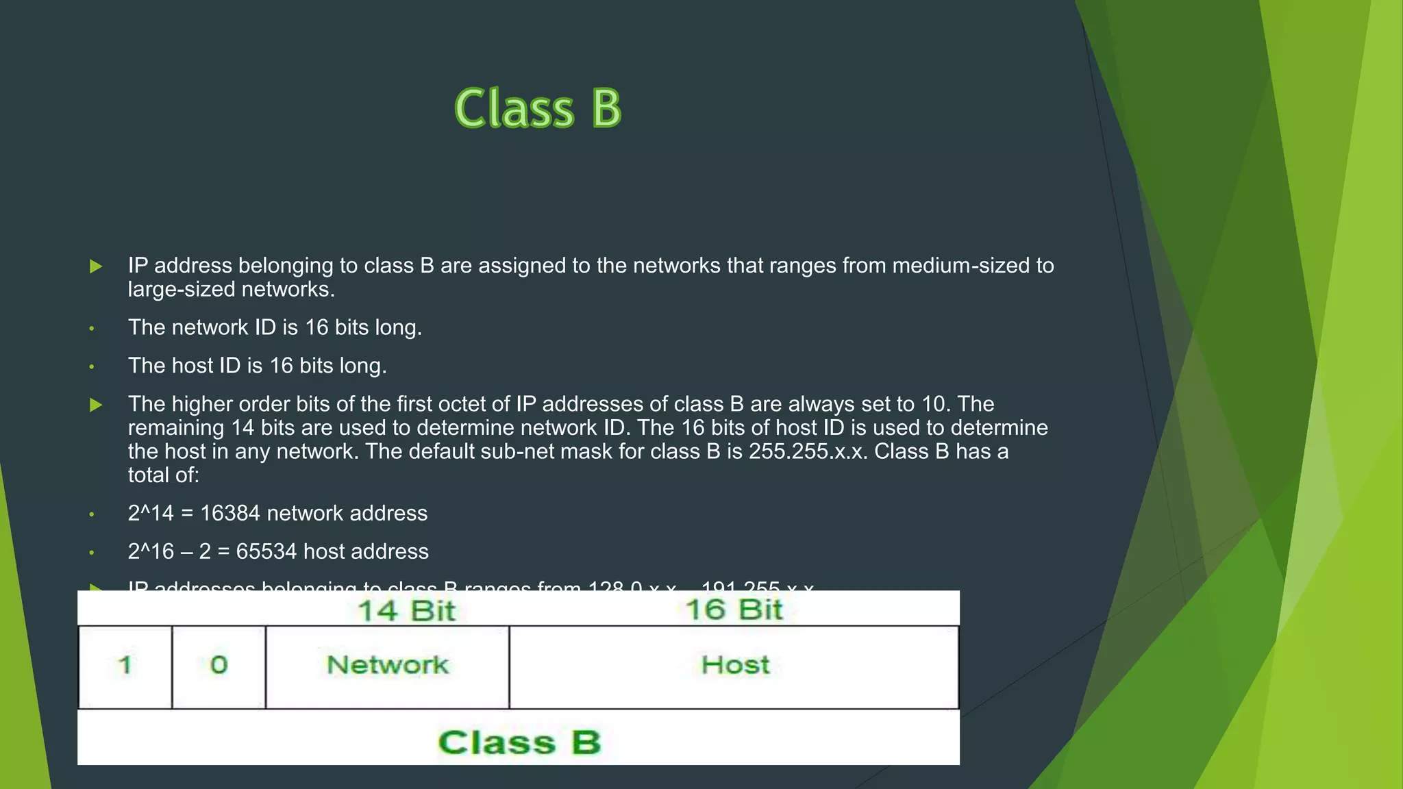  IP address belonging to class B are assigned to the networks that ranges from medium-sized to
large-sized networks.
• The network ID is 16 bits long.
• The host ID is 16 bits long.
 The higher order bits of the first octet of IP addresses of class B are always set to 10. The
remaining 14 bits are used to determine network ID. The 16 bits of host ID is used to determine
the host in any network. The default sub-net mask for class B is 255.255.x.x. Class B has a
total of:
• 2^14 = 16384 network address
• 2^16 – 2 = 65534 host address
 IP addresses belonging to class B ranges from 128.0.x.x – 191.255.x.x.
 
