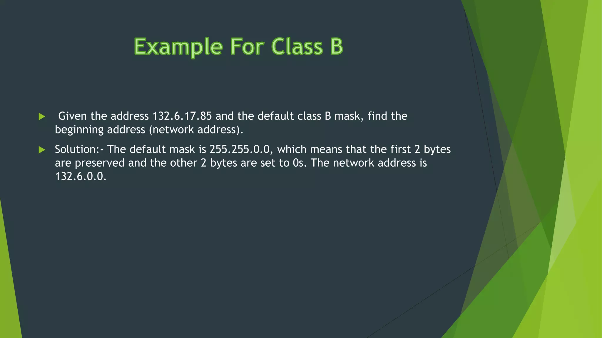  Given the address 132.6.17.85 and the default class B mask, find the
beginning address (network address).
 Solution:- The default mask is 255.255.0.0, which means that the first 2 bytes
are preserved and the other 2 bytes are set to 0s. The network address is
132.6.0.0.
 