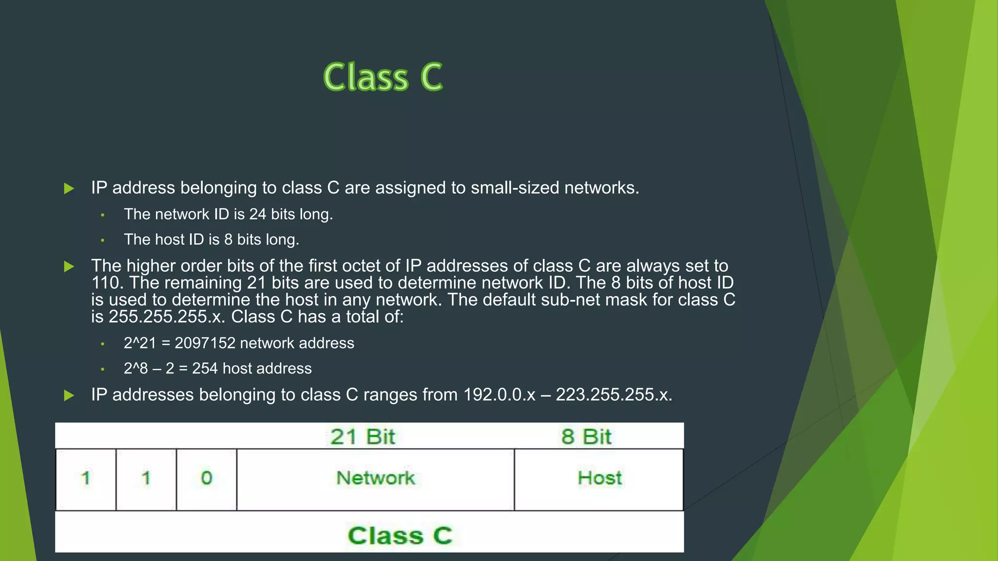  IP address belonging to class C are assigned to small-sized networks.
• The network ID is 24 bits long.
• The host ID is 8 bits long.
 The higher order bits of the first octet of IP addresses of class C are always set to
110. The remaining 21 bits are used to determine network ID. The 8 bits of host ID
is used to determine the host in any network. The default sub-net mask for class C
is 255.255.255.x. Class C has a total of:
• 2^21 = 2097152 network address
• 2^8 – 2 = 254 host address
 IP addresses belonging to class C ranges from 192.0.0.x – 223.255.255.x.
 