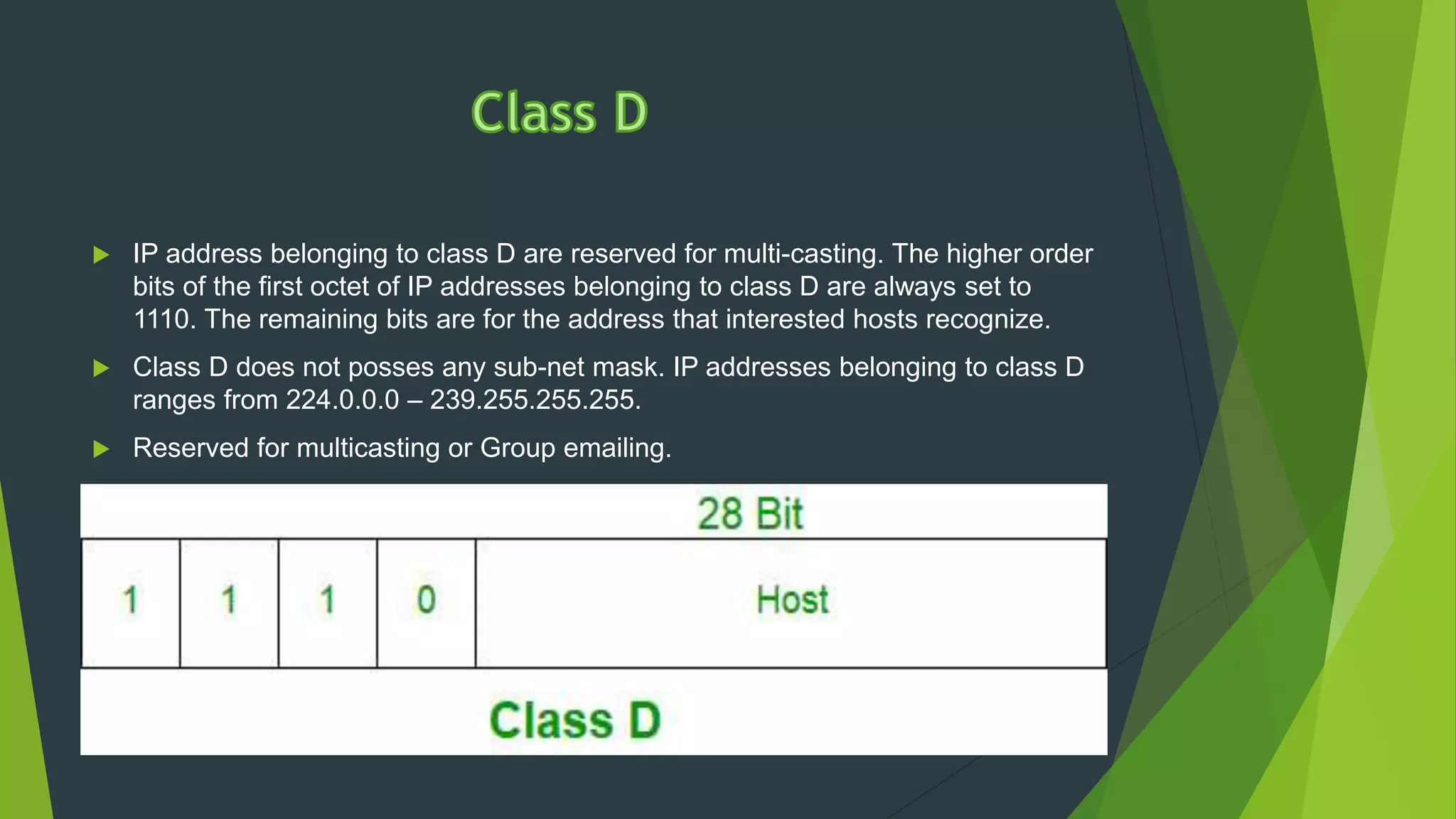  IP address belonging to class D are reserved for multi-casting. The higher order
bits of the first octet of IP addresses belonging to class D are always set to
1110. The remaining bits are for the address that interested hosts recognize.
 Class D does not posses any sub-net mask. IP addresses belonging to class D
ranges from 224.0.0.0 – 239.255.255.255.
 Reserved for multicasting or Group emailing.
 