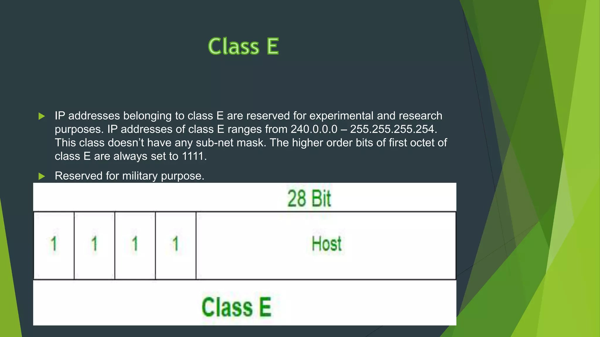  IP addresses belonging to class E are reserved for experimental and research
purposes. IP addresses of class E ranges from 240.0.0.0 – 255.255.255.254.
This class doesn’t have any sub-net mask. The higher order bits of first octet of
class E are always set to 1111.
 Reserved for military purpose.
 